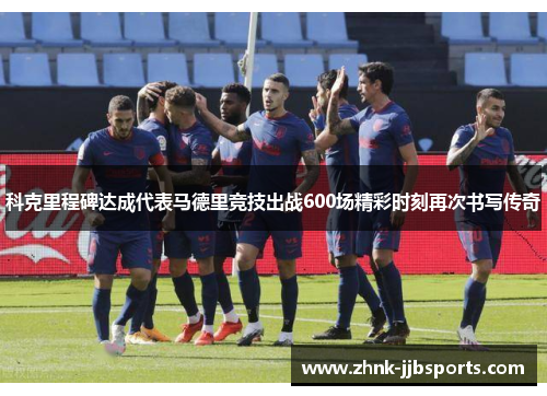 科克里程碑达成代表马德里竞技出战600场精彩时刻再次书写传奇 科克里程碑达成代表马德里竞技出战600场精彩时刻再次书写传奇