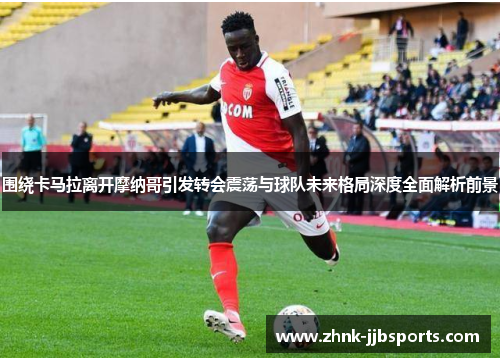 围绕卡马拉离开摩纳哥引发转会震荡与球队未来格局深度全面解析前景