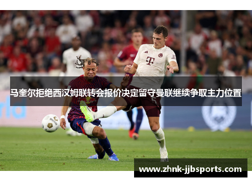 马奎尔拒绝西汉姆联转会报价决定留守曼联继续争取主力位置 马奎尔拒绝西汉姆联转会报价决定留守曼联继续争取主力位置